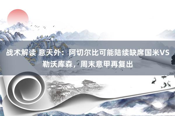 战术解读 意天外：阿切尔比可能陆续缺席国米VS勒沃库森，周末意甲再复出