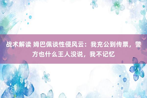 战术解读 姆巴佩谈性侵风云：我充公到传票，警方也什么王人没说，我不记忆