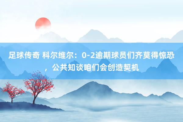 足球传奇 科尔维尔：0-2逾期球员们齐莫得惊恐，公共知谈咱们会创造契机