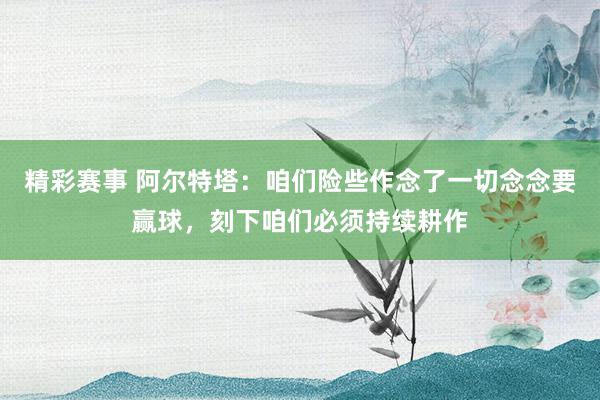 精彩赛事 阿尔特塔：咱们险些作念了一切念念要赢球，刻下咱们必须持续耕作