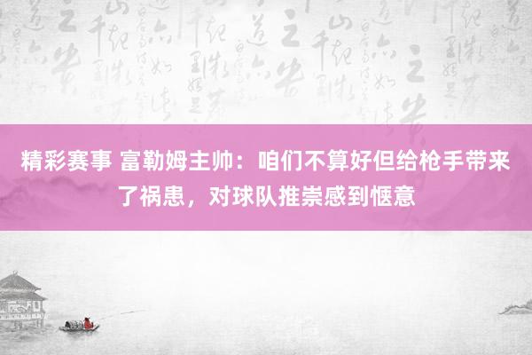 精彩赛事 富勒姆主帅：咱们不算好但给枪手带来了祸患，对球队推崇感到惬意