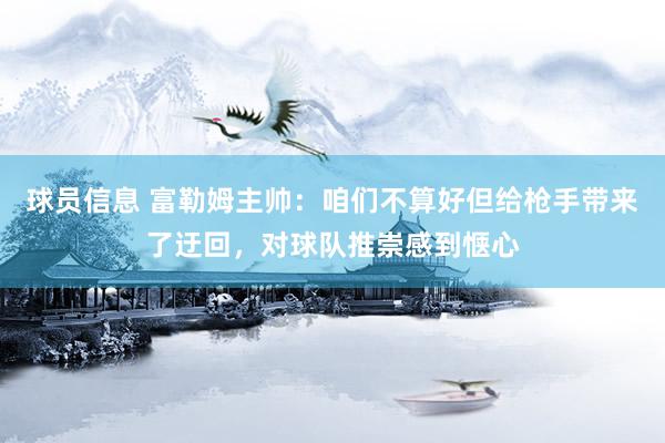 球员信息 富勒姆主帅：咱们不算好但给枪手带来了迂回，对球队推崇感到惬心