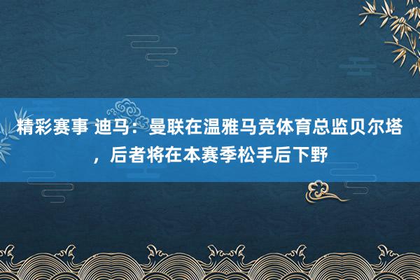 精彩赛事 迪马：曼联在温雅马竞体育总监贝尔塔，后者将在本赛季松手后下野