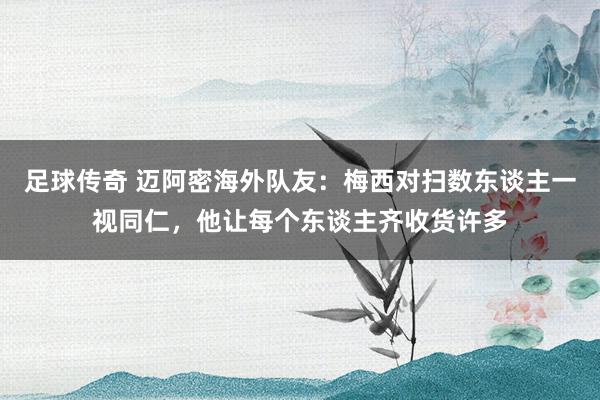 足球传奇 迈阿密海外队友：梅西对扫数东谈主一视同仁，他让每个东谈主齐收货许多