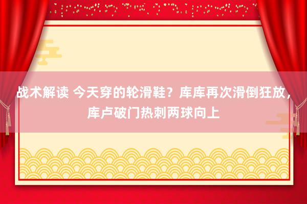 战术解读 今天穿的轮滑鞋？库库再次滑倒狂放，库卢破门热刺两球向上