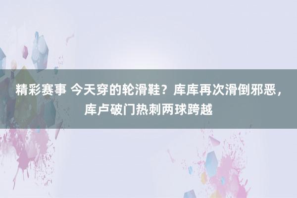 精彩赛事 今天穿的轮滑鞋？库库再次滑倒邪恶，库卢破门热刺两球跨越