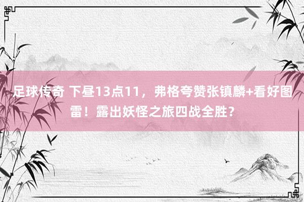 足球传奇 下昼13点11，弗格夸赞张镇麟+看好图雷！露出妖怪之旅四战全胜？