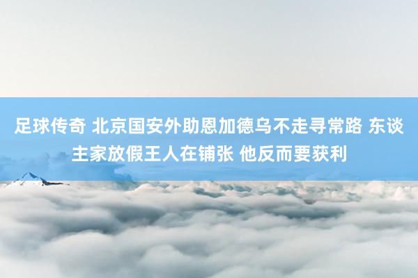 足球传奇 北京国安外助恩加德乌不走寻常路 东谈主家放假王人在铺张 他反而要获利