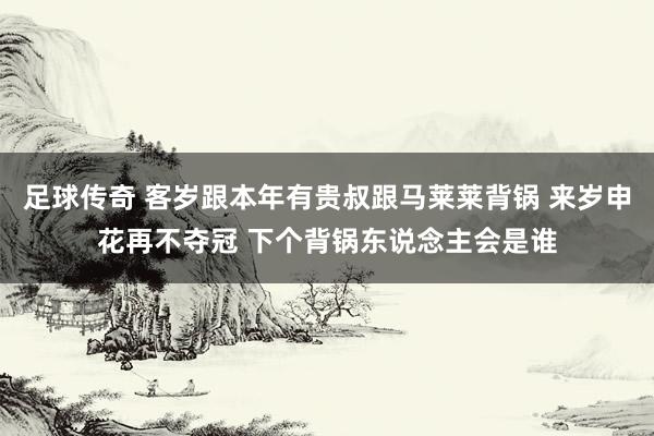 足球传奇 客岁跟本年有贵叔跟马莱莱背锅 来岁申花再不夺冠 下个背锅东说念主会是谁