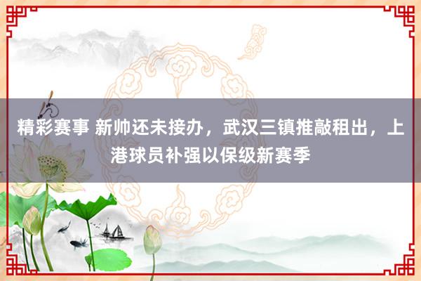 精彩赛事 新帅还未接办，武汉三镇推敲租出，上港球员补强以保级新赛季