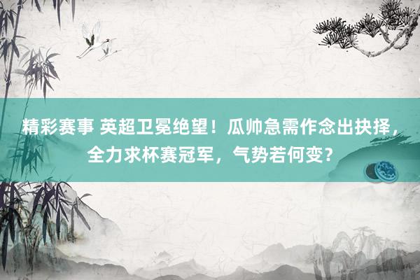 精彩赛事 英超卫冕绝望！瓜帅急需作念出抉择，全力求杯赛冠军，气势若何变？