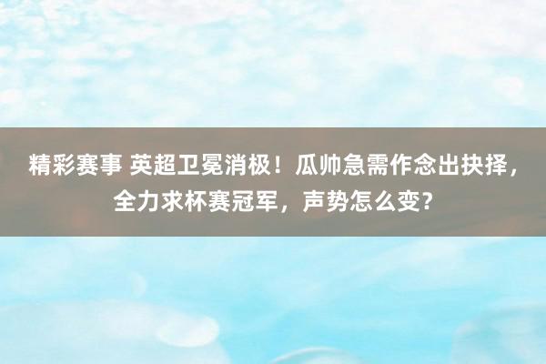 精彩赛事 英超卫冕消极！瓜帅急需作念出抉择，全力求杯赛冠军，声势怎么变？