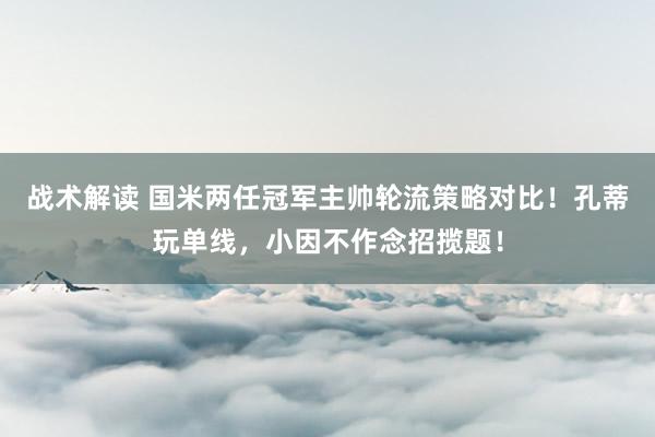 战术解读 国米两任冠军主帅轮流策略对比！孔蒂玩单线，小因不作念招揽题！